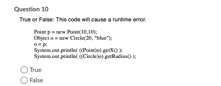 Question 10
True or False: This code will cause a runtime error.
Point p = new Point(10,10);
Object o = new Circle(20, "blue");
o = p;
System.out.println( ((Point)o).getX() );
System.out.println( ((Circle)o).getRadius() );
True
False
