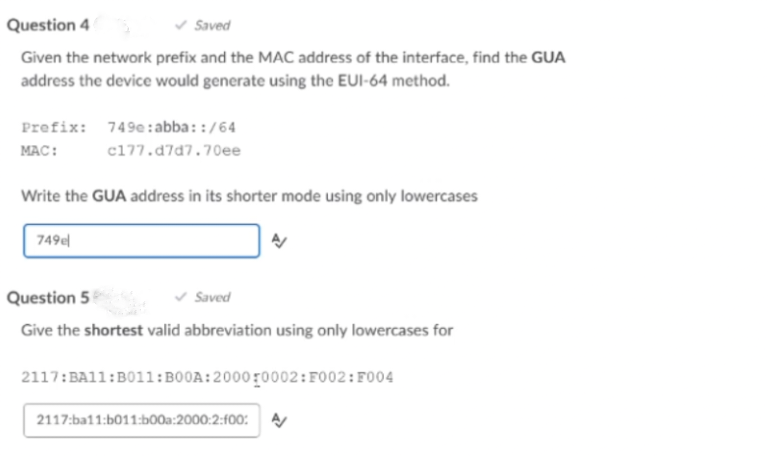 Question 4
v Saved
Given the network prefix and the MAC address of the interface, find the GUA
address the device would generate using the EUI-64 method.
Prefix: 749e: abba::/64
MAC:
c177.d7d7.70ee
Write the GUA address in its shorter mode using only lowercases
749e
Question 5
v Saved
Give the shortest valid abbreviation using only lowercases for
2117:BA11:B011:B00A:2000r0002:F002:F004
2117:ba11:b011:b00a:2000:2:f00:
