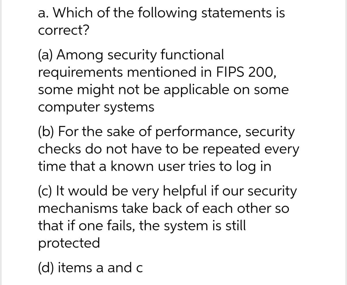 a. Which of the following statements is
correct?
(a) Among security functional
requirements mentioned in FIPS 200,
some might not be applicable on some
computer systems
(b) For the sake of performance, security
checks do not have to be repeated every
time that a known user tries to log in
(c) It would be very helpful if our security
mechanisms take back of each other so
that if one fails, the system is still
protected
(d) items a and c
