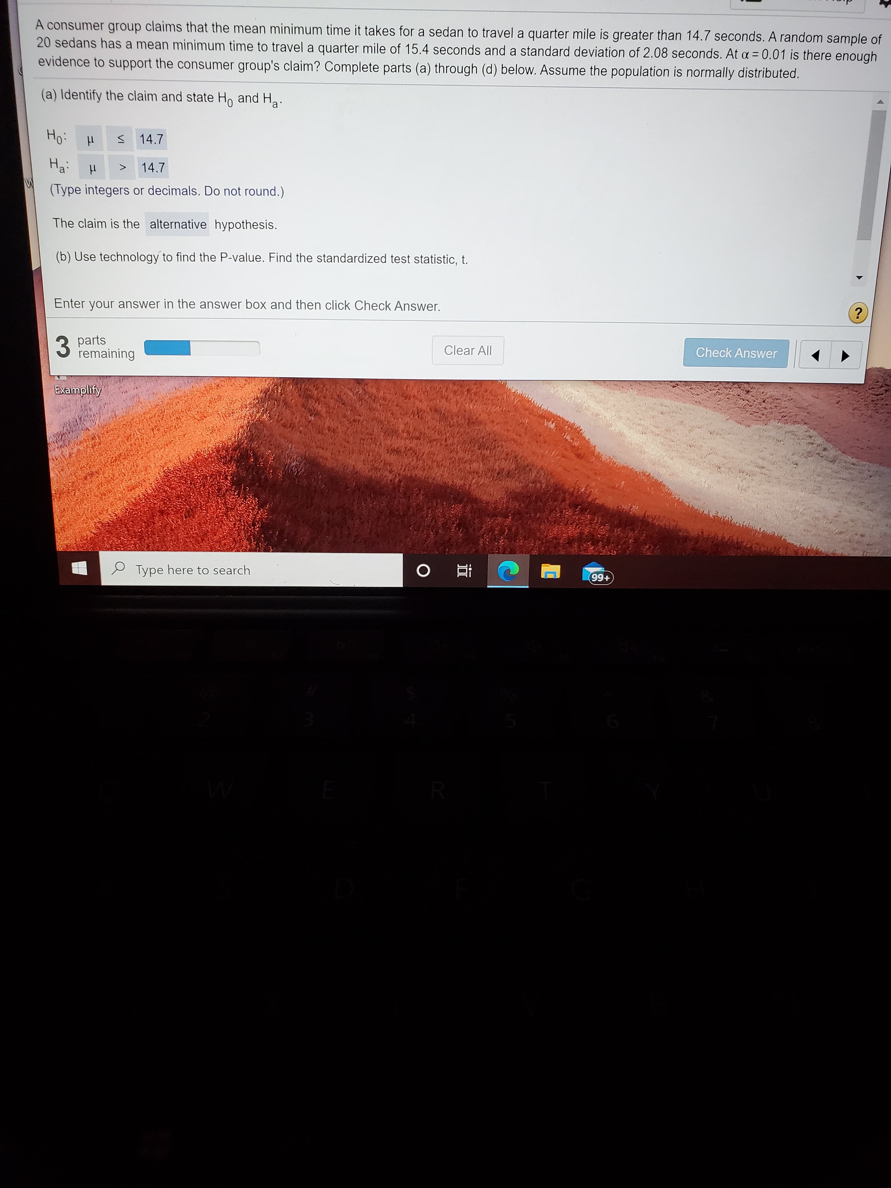 A consumer group claims that the mean minimum time it takes for a sedan to travel a quarter mile is greater than 14.7 seconds. A random sampl
20 sedans has a mean minimum time to travel a quarter mile of 15.4 seconds and a standard deviation of 2.08 seconds. At a = 0.01 is there enou
evidence to support the consumer group's claim? Complete parts (a) through (d) below. Assume the population is normally distributed.
%3D
(a) Identify the claim and state H, and Ha.
Ho:
14.7
На
14.7
>
(Type integers or decimals. Do not round.)
The claim is the alternative hypothesis.
(b) Use technology to find the P-value. Find the standardized test statistic, t.
