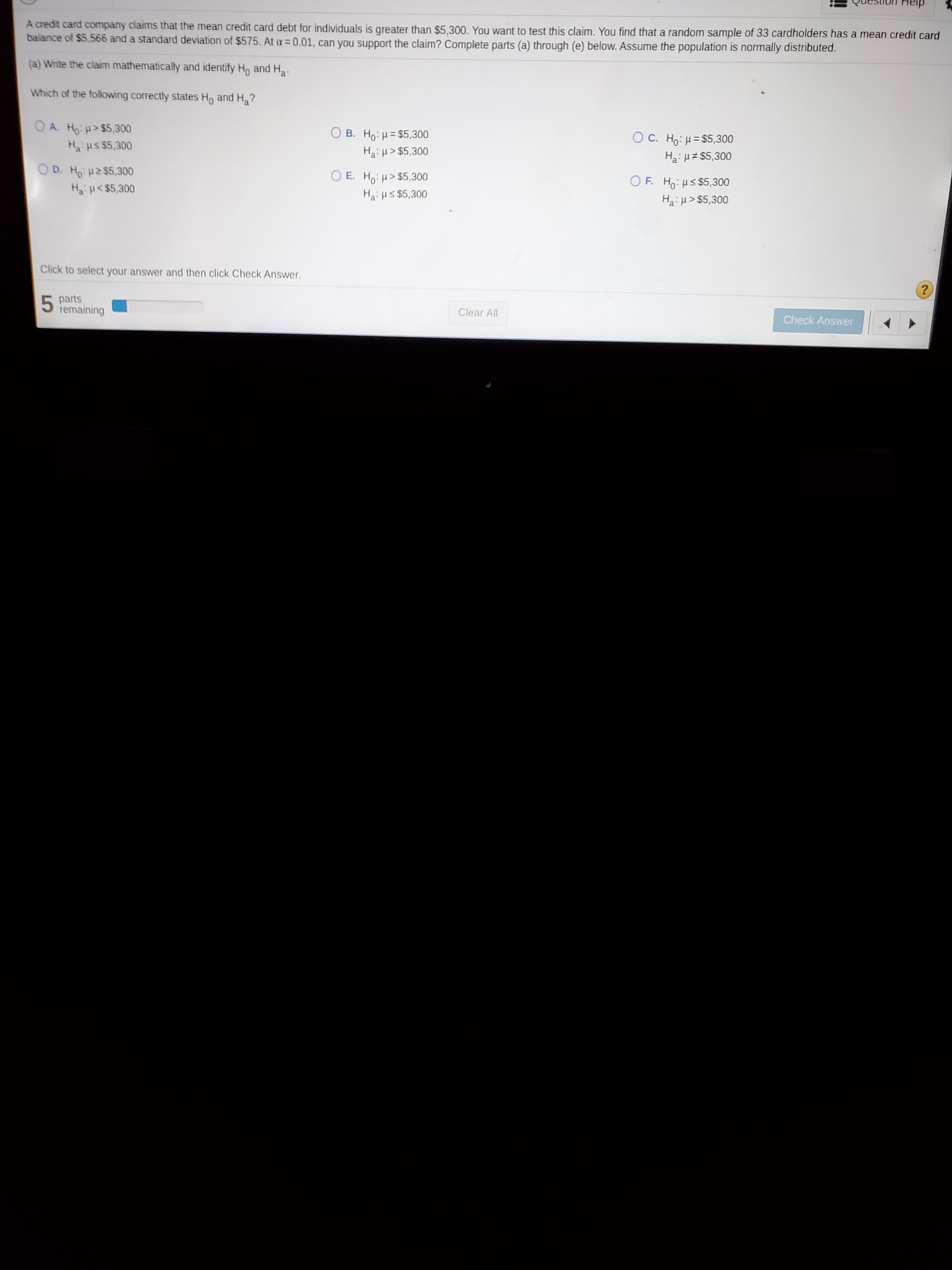 A credit card company claims that the mean credit card debt for individuals is greater than $5,300. You want to test this claim. You find that a random sample of 33 cardholders has a mean credit card
balance of $5,566 and a standard deviation of $575. At a= 0.01, can you support the claim? Complete parts (a) through (e) below. Assume the population is normally distributed.
(a) Write the claim mathematically and identify Ho and Ha
'
Which of the following correctly states Ho and Ha?
OA. H: H> $5,300
O B. Ho: H= $5,300
O C. Ho: H= $5,300
Ha:H $5,300
Hus $5,300
Hai H> $5,300
OD. Ho H2 $5,300
O E. Ho H> $5,300
Haius $5,300
OF. Ho:Hs $5,300
HaiH<$5,300
Ha:> $5,300
Click to select your answer and then click Check Answer.
