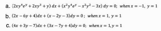 a. (2xy*e + 2xy + y) dx + (x²y*e" -x²y² – 3x) dy = 0; when x = -1, y = 1
b. (2x – 6y + 4)dx + (x - 2y - 3)dy = 0; when x = 1, y = 1
C. (4x + 3y – 7)dx + (3x – 7y + 4)dy = 0; when x = 1, y = 1
