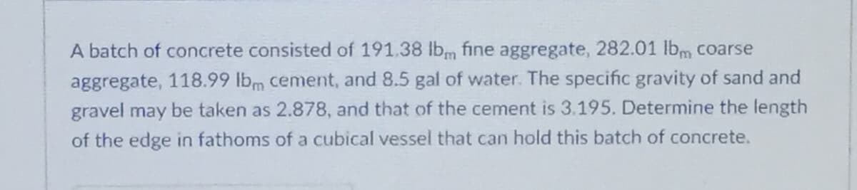 A batch of concrete consisted of 191.38 lbm fine aggregate, 282.01 lbm coarse
aggregate, 118.99 lbm cement, and 8.5 gal of water. The specific gravity of sand and
gravel may be taken as 2.878, and that of the cement is 3.195. Determine the length
of the edge in fathoms of a cubical vessel that can hold this batch of concrete.
