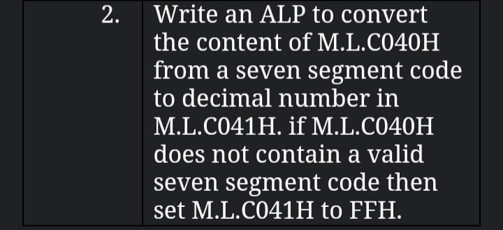 2.
Write an ALP to convert
the content of M.L.C040H
from a seven segment code
to decimal number in
M.L.C041H. if M.L.C040H
does not contain a valid
seven segment code then
set M.L.C041H to FFH.
