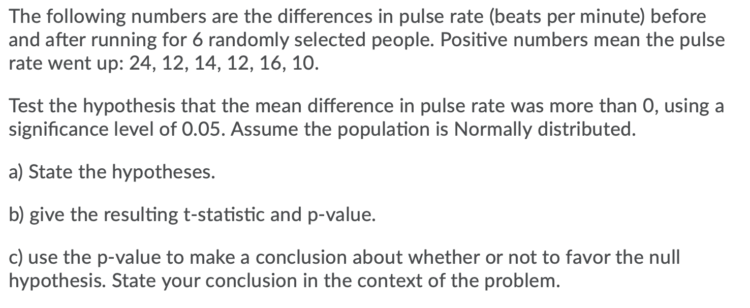 The following numbers are the differences in pulse rate (beats per minute) before
and after running for 6 randomly selected people. Positive numbers mean the pulse
rate went up: 24, 12, 14, 12, 16, 10.
Test the hypothesis that the mean difference in pulse rate was more than 0, using a
significance level of 0.05. Assume the population is Normally distributed.
a) State the hypotheses.
b) give the resulting t-statistic and p-value.
c) use the p-value to make a conclusion about whether or not to favor the null
hypothesis. State your conclusion in the context of the problem.
