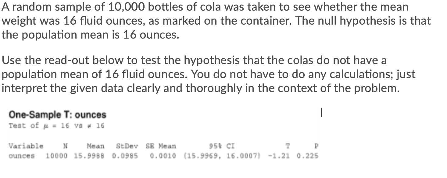 A random sample of 10,000 bottles of cola was taken to see whether the mean
weight was 16 fluid ounces, as marked on the container. The null hypothesis is that
the population mean is 16 ounces.
Use the read-out below to test the hypothesis that the colas do not have a
population mean of 16 fluid ounces. You do not have to do any calculations; just
interpret the given data clearly and thoroughly in the context of the problem.
|
One-Sample T: ounces
Test of u = 16 vs = 16
Variable
Mean
StDev SE Mean
95 CI
T P
ounces
10000 15.9988 0.0985
0.0010 (15.9969, 16.0007) -1.21 0.225
