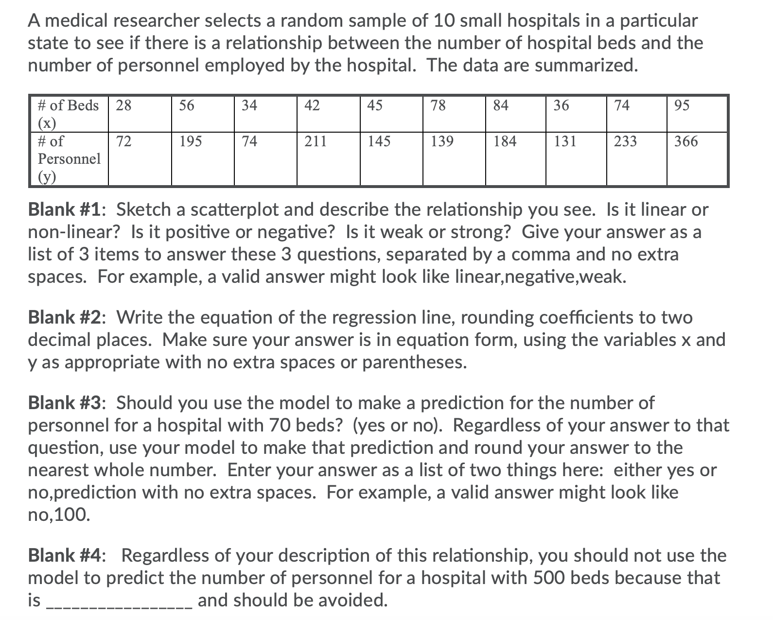 A medical researcher selects a random sample of 10 small hospitals in a particular
state to see if there is a relationship between the number of hospital beds and the
number of personnel employed by the hospital. The data are summarized.
# of Beds 28
(x)
# of
Personnel
56
34
42
45
78
84
36
74
95
72
195
74
211
145
139
184
131
233
366
(у)
Blank #1: Sketch a scatterplot and describe the relationship you see. Is it linear or
non-linear? Is it positive or negative? Is it weak or strong? Give your answer as a
list of 3 items to answer these 3 questions, separated by a comma and no extra
spaces. For example, a valid answer might look like linear,negative,weak.
Blank #2: Write the equation of the regression line, rounding coefficients to two
decimal places. Make sure your answer is in equation form, using the variables x and
y as appropriate with no extra spaces or parentheses.
Blank #3: Should you use the model to make a prediction for the number of
personnel for a hospital with 70 beds? (yes or no). Regardless of your answer to that
question, use your model to make that prediction and round your answer to the
nearest whole number. Enter your answer as a list of two things here: either yes or
no,prediction with no extra spaces. For example, a valid answer might look like
no,100.
Blank #4: Regardless of your description of this relationship, you should not use the
model to predict the number of personnel for a hospital with 500 beds because that
is
and should be avoided.
