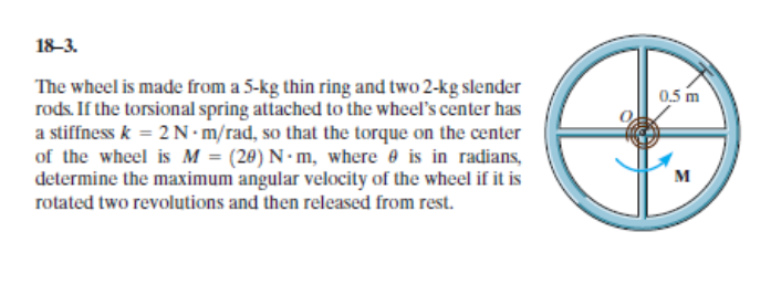 18-3.
The wheel is made from a 5-kg thin ring and two 2-kg slender
rods. If the torsional spring attached to the wheel's center has
a stiffness k = 2 N•m/rad, so that the torque on the center
of the wheel is M = (20) N- m, where e is in radians,
determine the maximum angular velocity of the wheel if it is
rotated two revolutions and then released from rest.
0,5 m
м
