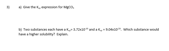 3)
a) Give the Kp expression for MGCO;
b) Two substances each have a Kp= 3.72x1019 and a K,p = 9.04x1029. Which substance would
have a higher solubility? Explain.
