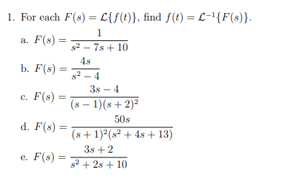 1. For each F(s) = L{f(t)}, find f(t) = L-'{F(s)}.
%3D
1
а. F(s) —
s2 – 7s + 10
4s
b. F(s) =
s2 – 4
3s – 4
с. F(s) %3
(s – 1)(s+2)²
50s
d. F(s) =
(s + 1)2(s² + 4s + 13)
3s + 2
e. F(s) =
s2 + 2s + 10
