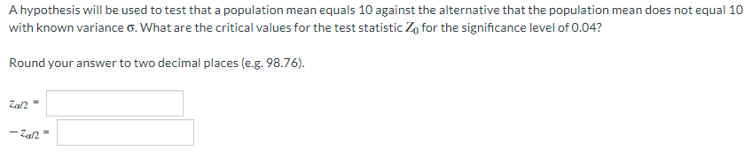 A hypothesis will be used to test that a population mean equals 10 against the alternative that the population mean does not equal 10
with known variance o. What are the critical values for the test statistic Z, for the significance level of 0.04?
Round your answer to two decimal places (e.g. 98.76).
Zal2
-Zan =
