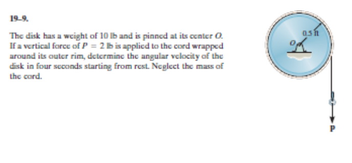 The disk has a weight of 10 lb and is pinned at its center O.
If a vertical force of P = 2 lb is applied to the cord wrapped
around its outer rim, determine the angular velocity of the
disk in four scconds starting from rest. Neglect the mass of
the cord.
