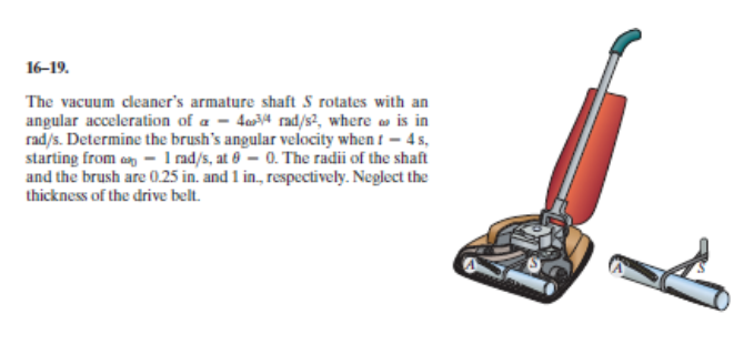 The vacuum cleaner's armature shaft S rotates with an
angular acceleration of a - 4a4 rad/s², where o is in
rad/s. Determine the brush's angular velocity when t - 4 s,
starting from an - I nad/s, at 6- 0. The radii of the shaft
and the brush are 0.25 in. and 1 in, respectively. Neglect the
thickness of the drive belt.
