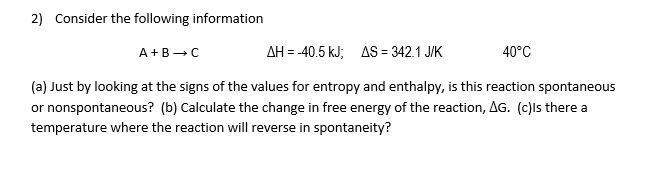 2) Consider the following information
AH = -40.5 kJ; AS = 342.1 J/K
40°C
A+B→C
(a) Just by looking at the signs of the values for entropy and enthalpy, is this reaction spontaneous
or nonspontaneous? (b) Calculate the change in free energy of the reaction, AG. (c)ls there a
temperature where the reaction will reverse in spontaneity?
