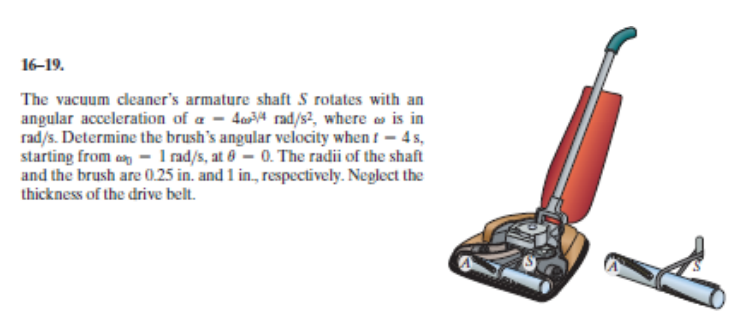 The vacuum cleaner's armature shaft S rotates with an
angular acceleration of a – 4mª rad/s², where » is in
rad/s. Determine the brush's angular velocity when t – 4 s,
starting from en – 1 md/s, at 8 – 0. The radii of the shaft
and the brush are 0.25 in. and 1 in, respectively. Neglect the
thickness of the drive belt.
