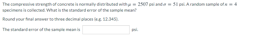 The compressive strength of concrete is normally distributed with u = 2507 psi and o = 51 psi. A random sample of n = 4
specimens is collected. What is the standard error of the sample mean?
Round your final answer to three decimal places (e.g. 12.345).
The standard error of the sample mean is
psi.

