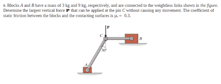 6. Blocks A and B have a mass of 3 kg and 9 kg, respectively, and are connected to the weightless links shown in the figure.
Determine the largest vertical force P that can be applied at the pin C without causing any movement. The coefficient of
static friction between the blocks and the contacting surfaces is µ. = 0.3.
O B
30
A

