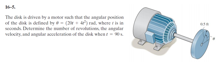 16-5.
The disk is driven by a motor such that the angular position
of the disk is defined by 0 = (20t + 4t²) rad, where t is in
seconds. Determine the number of revolutions, the angular
velocity, and angular acceleration of the disk when t = 90 s.
0.5 ft
