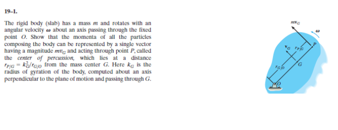 19-1.
The rigid body (slab) has a mass m and rotates with an
angular velocity o about an axis passing through the fixed
point 0. Show that the momenta of all the particles
composing the body can be represented by a single vector
having a magnitude mvg and acting through point P, called
the center of percussion, which lies at a distance
TPIG = kal rajo trom the mass center G. Here kg is the
radius of gyration of the body, computed about an axis
perpendicular to the plane of motion and passing through G.
G rec
G.
rap
