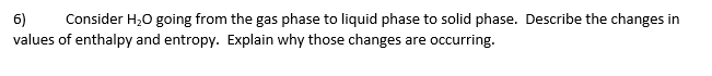 6)
Consider H;0 going from the gas phase to liquid phase to solid phase. Describe the changes in
values of enthalpy and entropy. Explain why those changes are occurring.
