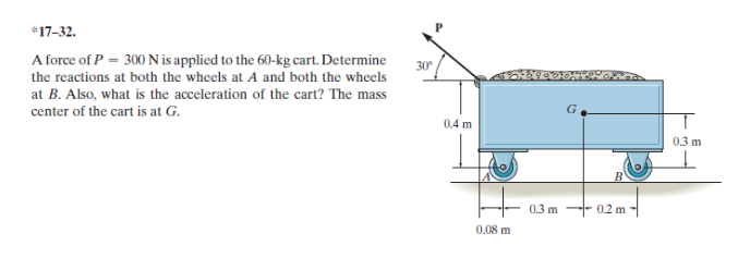 *17-32.
A force of P = 300 N is applied to the 60-kg cart. Determine
the reactions at both the wheels at A and both the wheels
at B. Also, what is the acceleration of the cart? The mass
center of the cart is at G.
30
0.4 m
0.3 m
0.3 m -- 0.2 m
0,08 m
