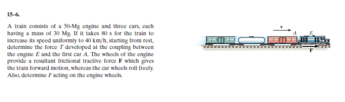 15-6.
A train consists of a 50-Mg engine and three cars, each
increase its speed uniformly to 40 km/h, starting from rest,
determine the force T developed at the coupling between
the engine E and the first car A. The wheels of the engine
provide a resultant frictional tractive force F which gives
the train forward motion, whereas the car wheels roll freely.
Also, determine Facting on the engine wheeks.
