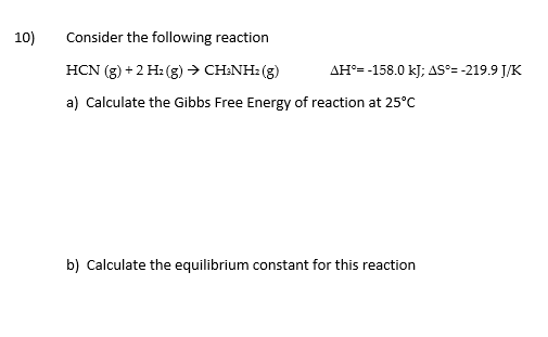 10)
Consider the following reaction
HCN (g) +2 H: (g) → CH:NH: (g)
AH°= -158.0 kJ; AS°= -219.9 J/K
a) Calculate the Gibbs Free Energy of reaction at 25°C
b) Calculate the equilibrium constant for this reaction
