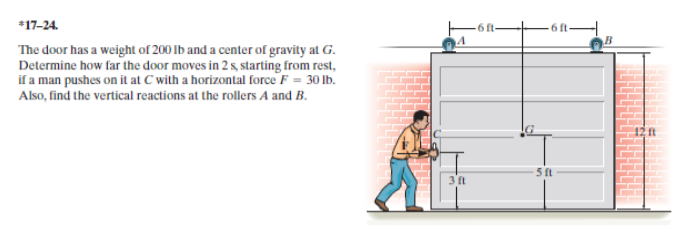 6 ft
17-24.
The door has a weight of 200 Ib and a center of gravity at G.
Determine how far the door moves in 2 s, starting from rest,
if a man pushes on it at C with a horizontal force F = 30 lb.
Also, find the vertical reactions at the rollers A and B.
