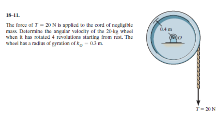 18-11.
The force of T = 20 N is applied to the cord of negligible
mass. Determine the angular velocity of the 20-kg wheel
when it has rotated 4 revolutions starting from rest. The
wheel has a radius of gyration of ko = 0.3 m.
0.4 m
T= 20 N
