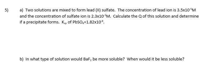 a) Two solutions are mixed to form lead (II) sulfate. The concentration of lead ion is 3.5x10°M
and the concentration of sulfate ion is 2.3×10°M. Calculate the Q of this solution and determine
if a precipitate forms. Kp of PbSO,=1.82x10*.
5)
b) In what type of solution would BaF, be more soluble? When would it be less soluble?
