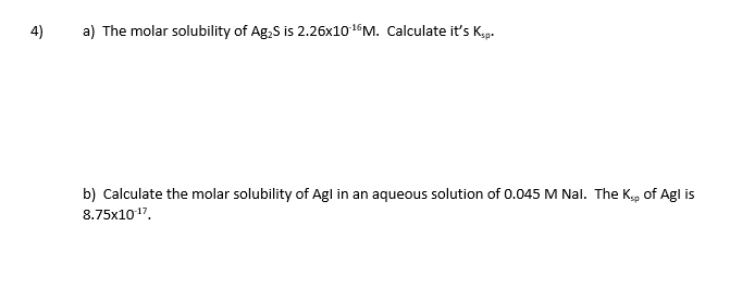 4)
a) The molar solubility of Ag,S is 2.26×1016M. Calculate it's Kp.
b) Calculate the molar solubility of Agl in an aqueous solution of 0.045 M Nal. The Kep of Agl is
8.75x1017.

