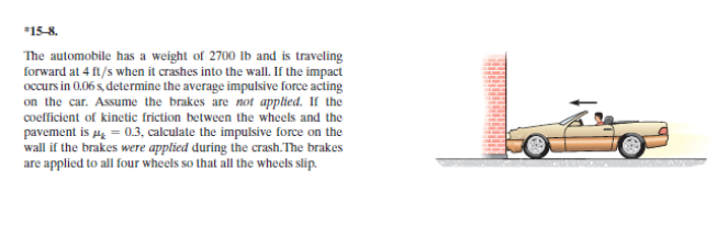 *15-8.
The automobile has a weight of 2700 Ib and is traveling
forward at 4 ft/s when it crashes into the wall. If the impact
occurs in 0.06 s, determine the average impulsive force acting
the car. Assume the brakes are not applied. If the
coefficient of kinetic friction between the wheels and the
pavement is p = 0.3, calculate the impulsive force on the
wall if the brakes were applied during the crash.The brakes
are applied to all four wheels so that all the wheels slip.
