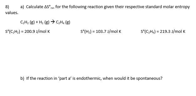 8)
a) Calculate AS°en for the following reaction given their respective standard molar entropy
values.
С-H- (6) + н, (в) сH. (8)
S°(C,H2) = 200.9 J/mol K
S°(H2) = 103.7 J/mol K
S°(C;H4) = 219.3 J/mol K
b)
the reaction in 'part a' is endothermic, when would it be spontaneous?
