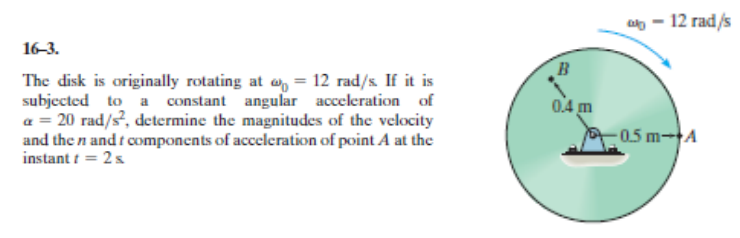 a - 12 rad/s
16-3.
B
The disk is originally rotating at e, = 12 rad/s If it is
subjected to a constant angular acceleration of
a = 20 rad/s, determine the magnitudes of the velocity
and the n and f components of acceleration of point A at the
instant t = 2s
04 m
0.5 m-A
