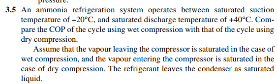 3.5 An ammonia refrigeration system operates between saturated suction
temperature of -20°C, and saturated discharge temperature of +40°C. Com-
pare the COP of the cycle using wet compression with that of the cycle using
dry compression.
Assume that the vapour leaving the compressor is saturated in the case of
wet compression, and the vapour entering the compressor is saturated in the
case of dry compression. The refrigerant leaves the condenser as saturated
liquid.