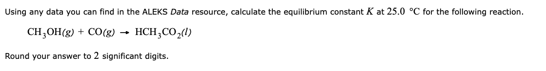 Using any data you can find in the ALEKS Data resource, calculate the equilibrium constant K at 25.0 °C for the following reaction.
CH3OH(g) + CO(g)
→
HCH3CO₂(1)
Round your answer to 2 significant digits.