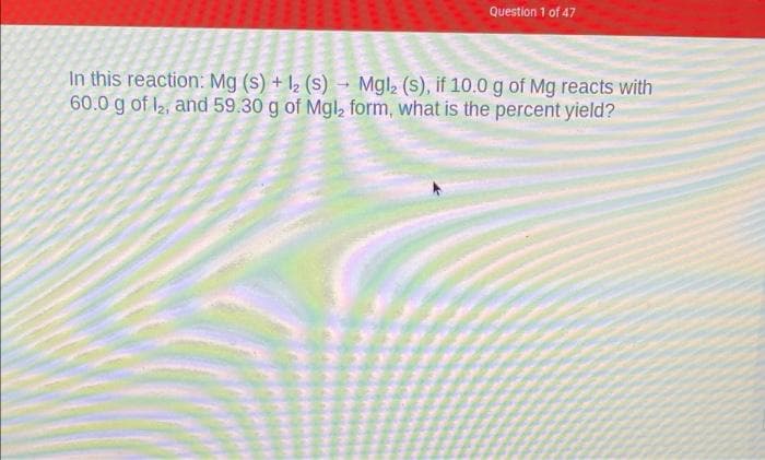 Question 1 of 47
In this reaction: Mg (s) + 12 (s)→ Mgl2 (s), if 10.0 g of Mg reacts with
60.0 g of 12, and 59.30 g of Mgl, form, what is the percent yield?
