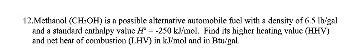 12.Methanol (CH3OH) is a possible alternative automobile fuel with a density of 6.5 lb/gal
and a standard enthalpy value Hº = -250 kJ/mol. Find its higher heating value (HHV)
and net heat of combustion (LHV) in kJ/mol and in Btu/gal.