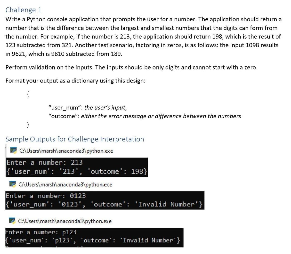 Challenge 1
Write a Python console application that prompts the user for a number. The application should return a
number that is the difference between the largest and smallest numbers that the digits can form from
the number. For example, if the number is 213, the application should return 198, which is the result of
123 subtracted from 321. Another test scenario, factoring in zeros, is as follows: the input 1098 results
in 9621, which is 9810 subtracted from 189.
Perform validation on the inputs. The inputs should be only digits and cannot start with a zero.
Format your output as a dictionary using this design:
"user_num": the user's input,
"outcome": either the error message or difference between the numbers
}
Sample Outputs for Challenge Interpretation
C:\Users\marsh\anaconda3\python.exe
Enter a number: 213
{'user_num': '213', 'outcome': 198}
C:\Users\marsh\anaconda3\python.exe
Enter a number: 0123
{"user_num': '0123', 'outcome': 'Invalid Number"}
C:\Users\marsh\anaconda3\python.exe
Enter a number: p123
['user_num': 'p123', 'outcome
'Invalid Number'}
