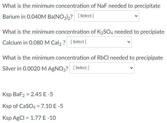 What is the minimum concentration of NaF needed to precipitate
Barium in 0.040M Ba(NO3)2? [Select]
What is the minimum concentration of K₂SO4 needed to precipiate
Calcium in 0.080 M Cal2? [Select]
What is the minimum concentration of RbCI needed to precipipate
Silver in 0.0020 M AgNO3? [Select]
Ksp BaF2 = 2.45 E-5
Ksp of CaSO4 = 7.10 E-5
Ksp AgCl = 1.77 E-10