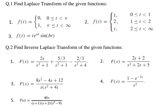 Q.1 Find Laplace Transform of the given functions:
1,
(0, 0≤t<T
1. f(t) =
2. f(t) = 2,
1, ≤1<∞0
3. f(t) = teat sin(bt)
Q.2 Find Inverse Laplace Transform of the given functions:
2s 5/3
2/3
1. F(s) =
+
2.
F(s)=
s² +1 s² +4
4.
F(s) =
3. F(s) =
=
5. F(s) =
s²+1
8s²-4s +12
s(s² + 4)
40 s
(s+1)(s+2)(s²-9)
0 < t < 1
1≤t <2
2≤1<∞0
2s +2
s²+2s +5
1.