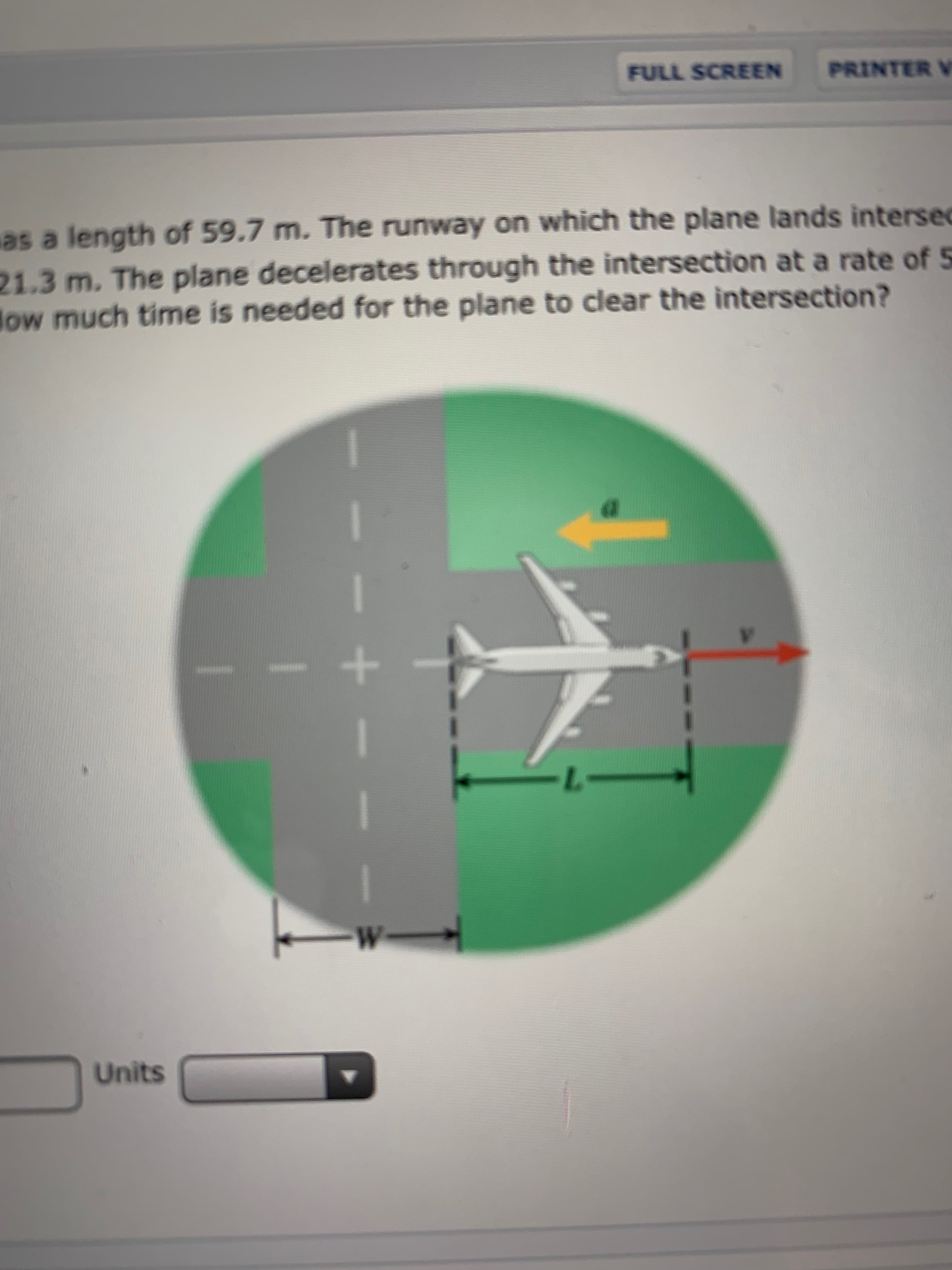 PRINTER V
FULL SCREEN
as a length of 59.7 m. The runway on which the plane lands intersec
21.3 m. The plane decelerates through the intersection at a rate of 5
low much time is needed for the plane to clear the intersection?
W-
Units
