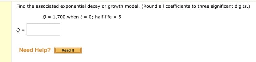 Find the associated exponential decay or growth model. (Round all coefficients to three significant digits.)
Q = 1,700 when t = 0; half-life = 5
Q =
Need Help?
Read It
