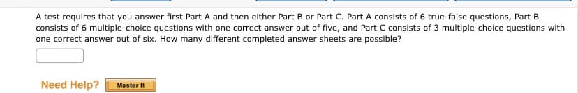 A test requires that you answer first Part A and then either Part B or Part C. Part A consists of 6 true-false questions, Part B
consists of 6 multiple-choice questions with one correct answer out of five, and Part C consists of 3 multiple-choice questions with
one correct answer out of six. How many different completed answer sheets are possible?
Need Help?
Master It
