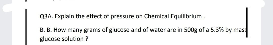 Q3A. Explain the effect of pressure on Chemical Equilibrium.
B. B. How many grams of glucose and of water are in 500g of a 5.3% by mass
glucose solution ?
