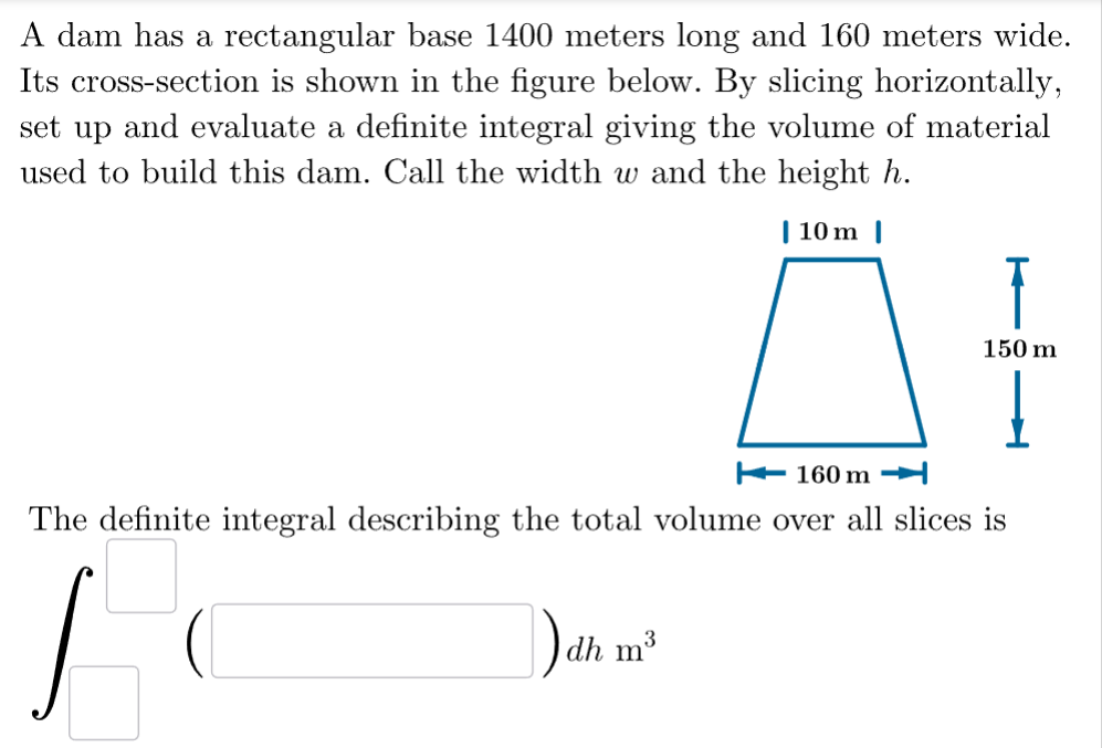 A dam has a rectangular base 1400 meters long and 160 meters wide.
Its cross-section is shown in the figure below. By slicing horizontally,
set up and evaluate a definite integral giving the volume of material
used to build this dam. Call the width w and the height h.
| 10m |
160 m
dh m³
150 m
Į
The definite integral describing the total volume over all slices is
J