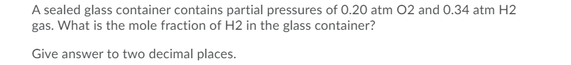 A sealed glass container contains partial pressures of 0.20 atm 02 and O.34 atm H2
gas. What is the mole fraction of H2 in the glass container?
Give answer to two decimal places.
