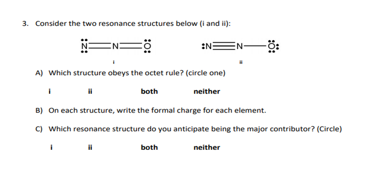 3. Consider the two resonance structures below (i and ii):
N:
:N
N:
ii
A) Which structure obeys the octet rule? (circle one)
i
ii
both
neither
B) On each structure, write the formal charge for each element.
C) Which resonance structure do you anticipate being the major contributor? (Circle)
i
ii
both
neither
:ö:
