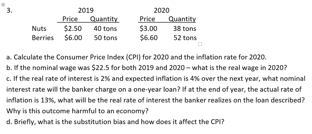 3.
2019
2020
Price
$2.50
$6.00
Quantity
Price
$3.00
$6.60
Quantity
Nuts
40 tons
38 tons
Berries
50 tons
52 tons
a. Calculate the Consumer Price Index (CPI) for 2020 and the inflation rate for 2020.
b. If the nominal wage was $22.5 for both 2019 and 2020 – what is the real wage in 2020?
c. If the real rate of interest is 2% and expected inflation is 4% over the next year,
what nominal
interest rate will the banker charge on a one-year loan? If at the end of year, the actual rate of
inflation is 13%, what will be the real rate of interest the banker realizes on the loan described?
Why is this outcome harmful to an economy?
d. Briefly, what is the substitution bias and how does it affect the CPI?
