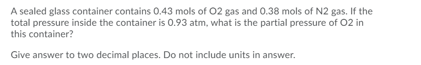 A sealed glass container contains 0.43 mols of 02 gas and 0.38 mols of N2 gas. If the
total pressure inside the container is 0.93 atm, what is the partial pressure of 02 in
this container?
Give answer to two decimal places. Do not include units in answer.
